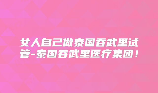 女人自己做泰国吞武里试管-泰国吞武里医疗集团！