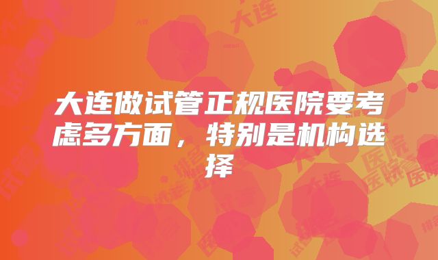 大连做试管正规医院要考虑多方面，特别是机构选择