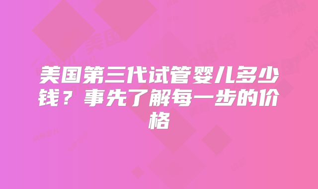 美国第三代试管婴儿多少钱？事先了解每一步的价格