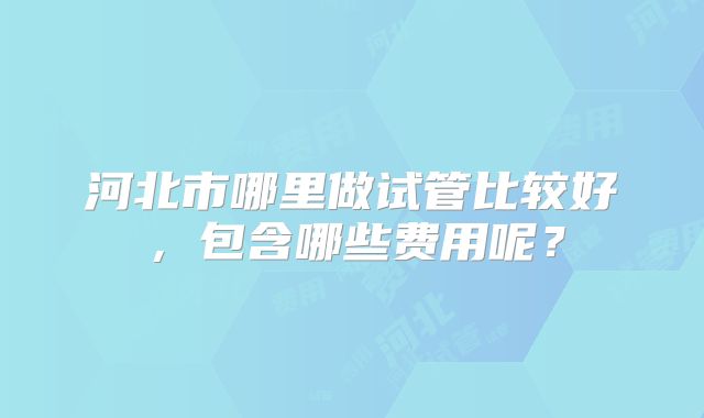 河北市哪里做试管比较好，包含哪些费用呢？
