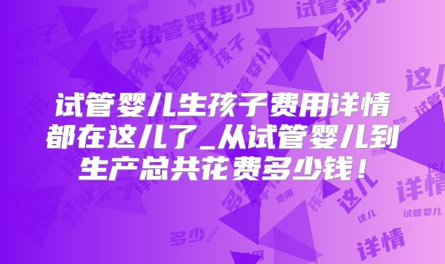 试管婴儿生孩子费用详情都在这儿了_从试管婴儿到生产总共花费多少钱！