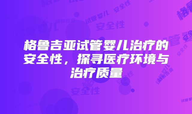格鲁吉亚试管婴儿治疗的安全性，探寻医疗环境与治疗质量