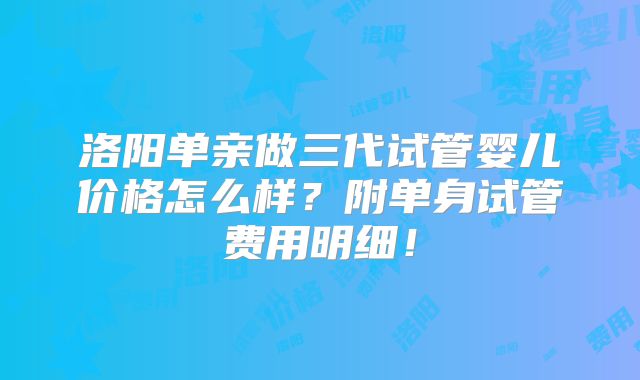 洛阳单亲做三代试管婴儿价格怎么样？附单身试管费用明细！