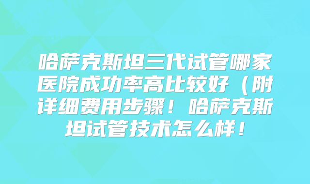 哈萨克斯坦三代试管哪家医院成功率高比较好(附详细费用步骤!哈萨克斯坦试管技术怎么样!