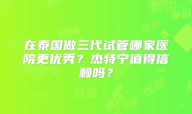 在泰国做三代试管哪家医院更优秀？杰特宁值得信赖吗？
