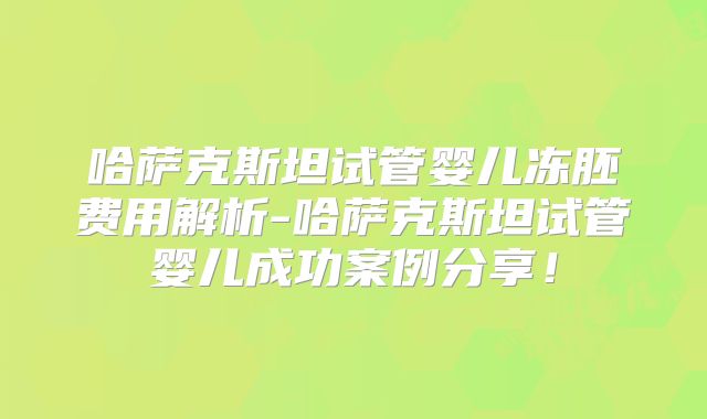 哈萨克斯坦试管婴儿冻胚费用解析-哈萨克斯坦试管婴儿成功案例分享！
