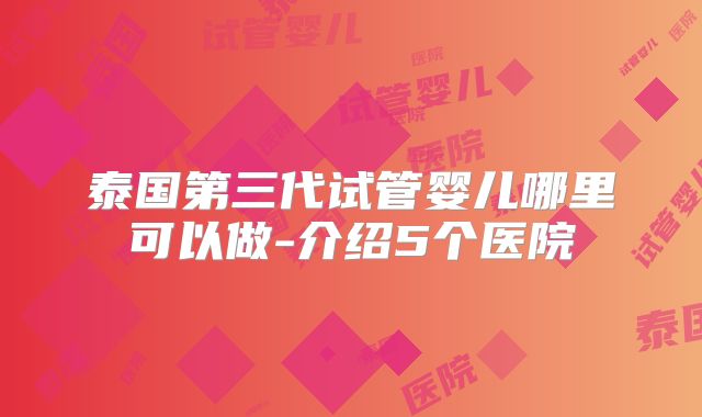 泰国第三代试管婴儿哪里可以做-介绍5个医院