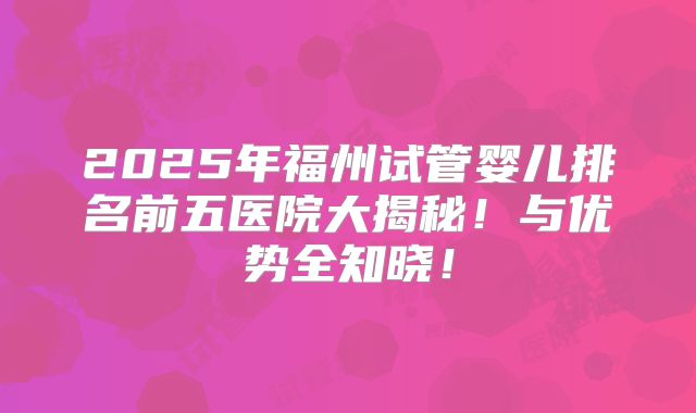 2025年福州试管婴儿排名前五医院大揭秘！与优势全知晓！