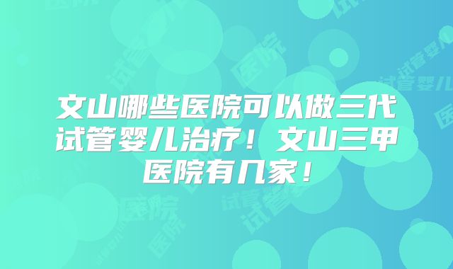 文山哪些医院可以做三代试管婴儿治疗！文山三甲医院有几家！