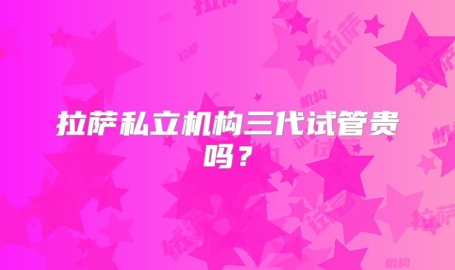 拉萨私立机构三代试管贵吗？