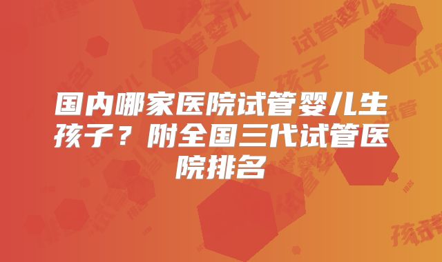 国内哪家医院试管婴儿生孩子？附全国三代试管医院排名