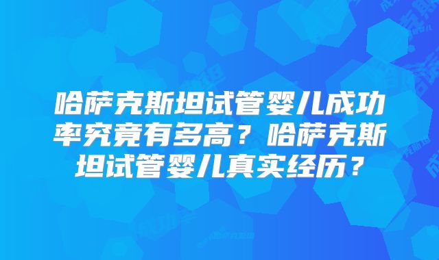 哈萨克斯坦试管婴儿成功率究竟有多高？哈萨克斯坦试管婴儿真实经历？