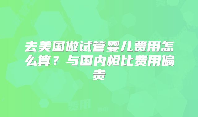 去美国做试管婴儿费用怎么算?与国内相比费用偏贵
