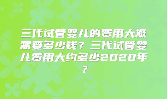 三代试管婴儿的费用大概需要多少钱？三代试管婴儿费用大约多少2020年？