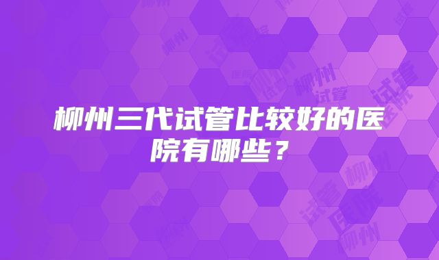 柳州三代试管比较好的医院有哪些？