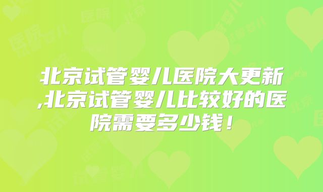 北京试管婴儿医院大更新,北京试管婴儿比较好的医院需要多少钱！