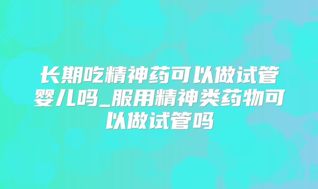 长期吃精神药可以做试管婴儿吗_服用精神类药物可以做试管吗
