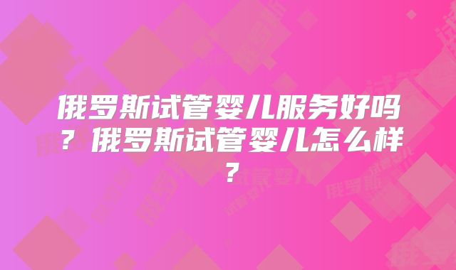 俄罗斯试管婴儿服务好吗？俄罗斯试管婴儿怎么样？