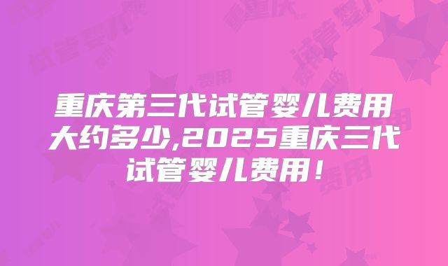 重庆第三代试管婴儿费用大约多少,2025重庆三代试管婴儿费用！