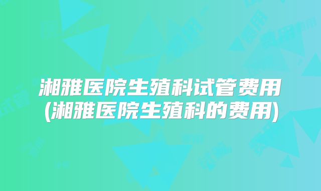 湘雅医院生殖科试管费用(湘雅医院生殖科的费用)
