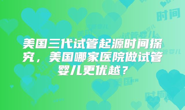 美国三代试管起源时间探究，美国哪家医院做试管婴儿更优越？