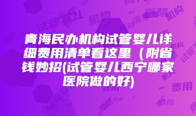 青海民办机构试管婴儿详细费用清单看这里（附省钱妙招(试管婴儿西宁哪家医院做的好)