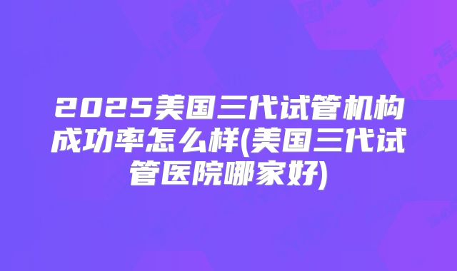 2025美国三代试管机构成功率怎么样(美国三代试管医院哪家好)