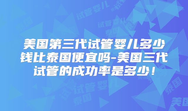 美国第三代试管婴儿多少钱比泰国便宜吗-美国三代试管的成功率是多少！