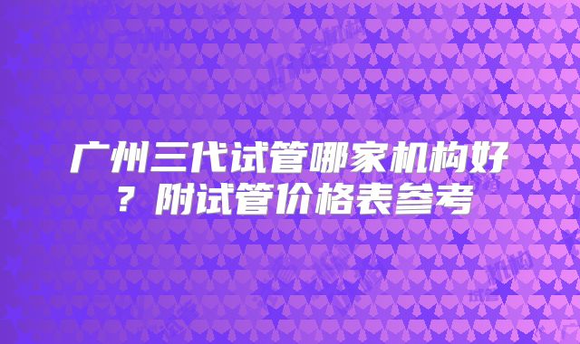 广州三代试管哪家机构好？附试管价格表参考