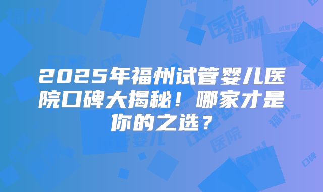2025年福州试管婴儿医院口碑大揭秘！哪家才是你的之选？