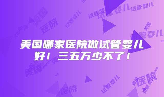 美国哪家医院做试管婴儿好！三五万少不了！