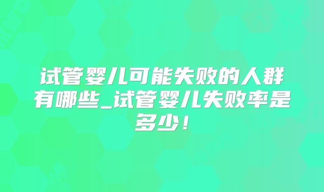 试管婴儿可能失败的人群有哪些_试管婴儿失败率是多少！
