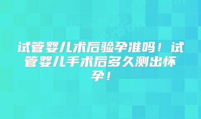 试管婴儿术后验孕准吗！试管婴儿手术后多久测出怀孕！