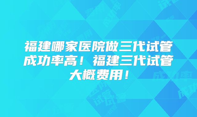 福建哪家医院做三代试管成功率高！福建三代试管大概费用！