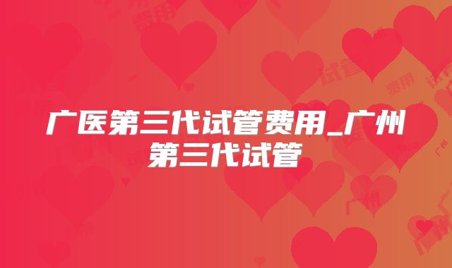 广医第三代试管费用_广州第三代试管