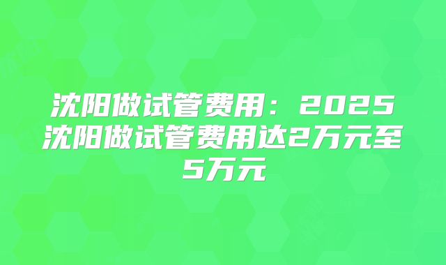 沈阳做试管费用：2025沈阳做试管费用达2万元至5万元