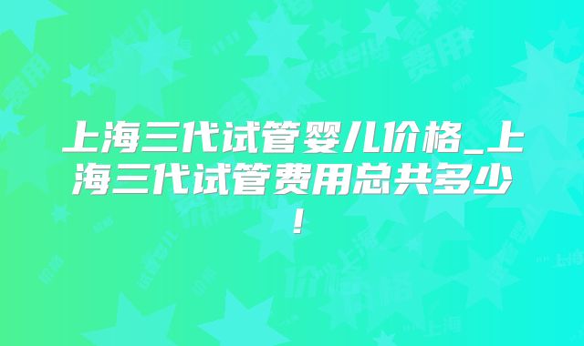 上海三代试管婴儿价格_上海三代试管费用总共多少！
