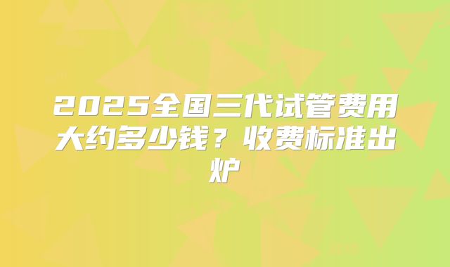 2025全国三代试管费用大约多少钱？收费标准出炉