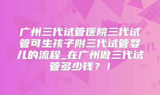 广州三代试管医院三代试管可生孩子附三代试管婴儿的流程_在广州做三代试管多少钱?!