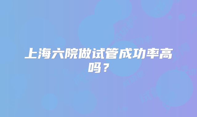 上海六院做试管成功率高吗？