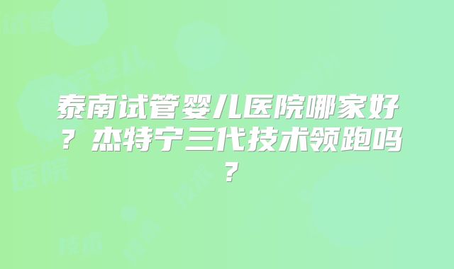 泰南试管婴儿医院哪家好?杰特宁三代技术领跑吗?
