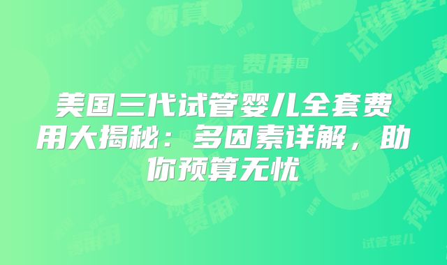 美国三代试管婴儿全套费用大揭秘：多因素详解，助你预算无忧