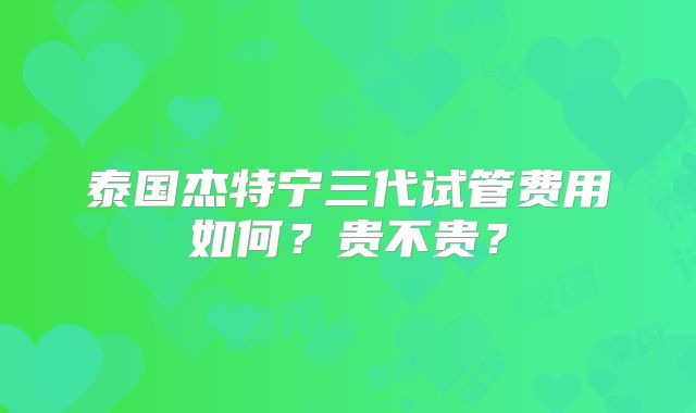 泰国杰特宁三代试管费用如何？贵不贵？