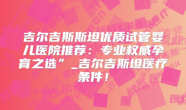 吉尔吉斯斯坦优质试管婴儿医院推荐：专业权威孕育之选”_吉尔吉斯坦医疗条件！