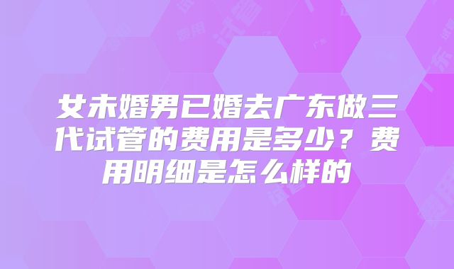女未婚男已婚去广东做三代试管的费用是多少？费用明细是怎么样的
