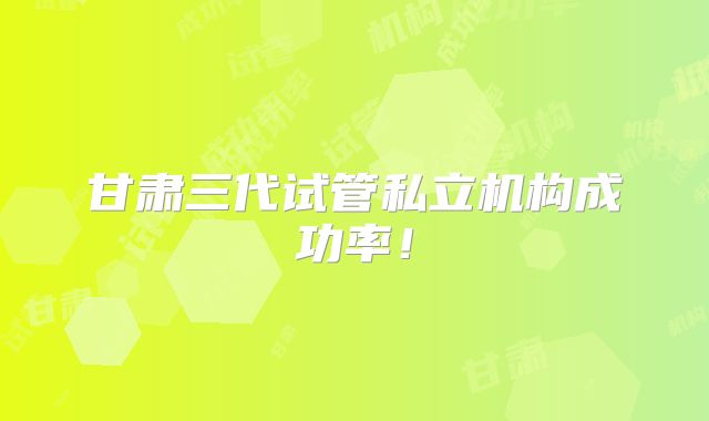 甘肃三代试管私立机构成功率!