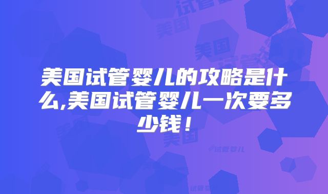美国试管婴儿的攻略是什么,美国试管婴儿一次要多少钱!