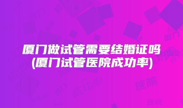 厦门做试管需要结婚证吗(厦门试管医院成功率)