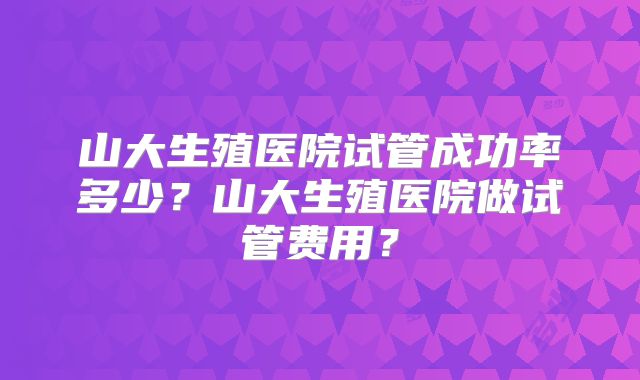 山大生殖医院试管成功率多少？山大生殖医院做试管费用？