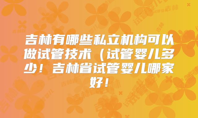 吉林有哪些私立机构可以做试管技术（试管婴儿多少！吉林省试管婴儿哪家好！